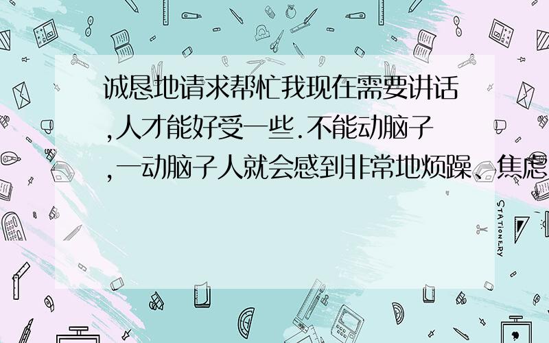 诚恳地请求帮忙我现在需要讲话,人才能好受一些.不能动脑子,一动脑子人就会感到非常地烦躁、焦虑.所以我找工作的时候,很害怕压力,比如说,要记忆些东西,要计算,要逻辑思维这类的.这是什