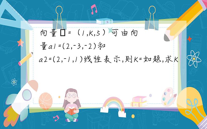 向量β=（1,K,5）可由向量a1=(2,-3,-2)和a2=(2,-1,1)线性表示,则K=如题,求K