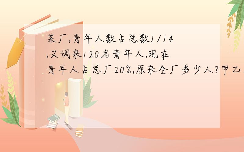 某厂,青年人数占总数1/14,又调来120名青年人,现在青年人占总厂20%,原来全厂多少人?甲乙从两地相向而行3小时后两车相距135千米,又过3小时,两车又相距135千米,甲乙速比5:4,求甲速