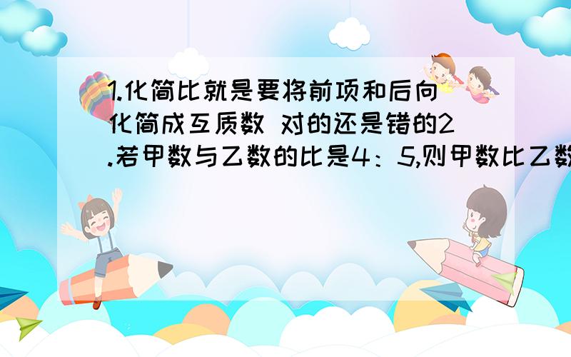 1.化简比就是要将前项和后向化简成互质数 对的还是错的2.若甲数与乙数的比是4：5,则甲数比乙数少五分之一.3.两个半径不相等的圆,它们的周长与直径的比值也不相等.为什么?