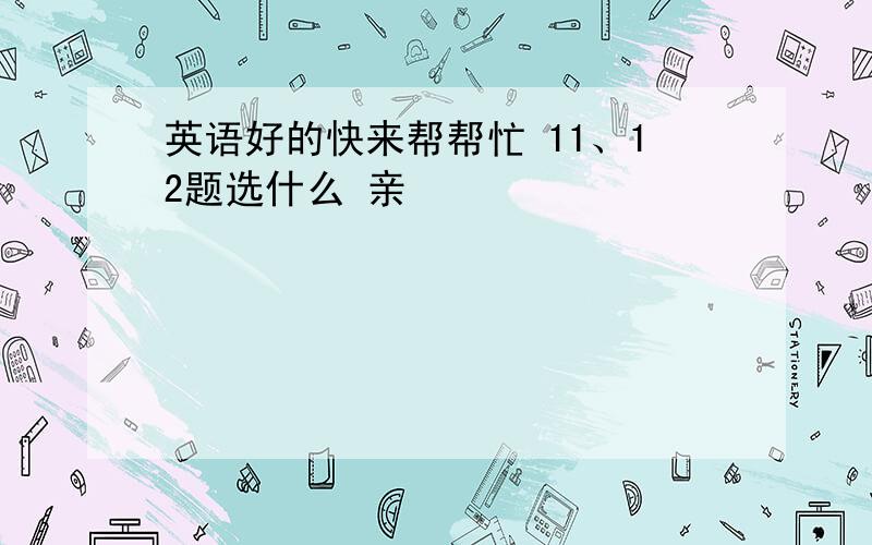 英语好的快来帮帮忙 11、12题选什么 亲