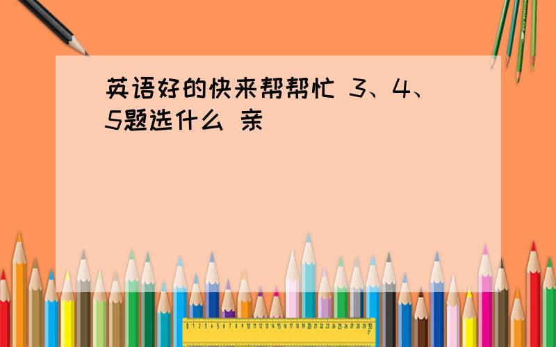 英语好的快来帮帮忙 3、4、5题选什么 亲