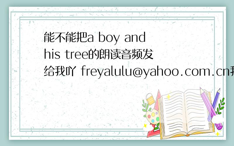 能不能把a boy and his tree的朗读音频发给我吖 freyalulu@yahoo.com.cn我想要的是英文朗读 不是配乐吖