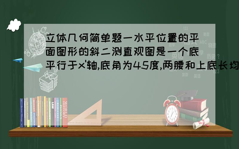 立体几何简单题一水平位置的平面图形的斜二测直观图是一个底平行于x'轴,底角为45度,两腰和上底长均为1的等要梯形,则这个平面图形的面积是?我们现在在做预习作业,所以懂的不是很多,麻