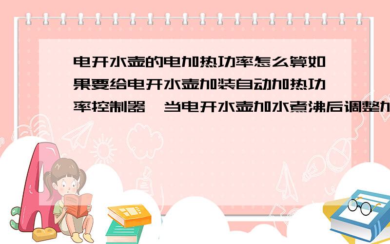 电开水壶的电加热功率怎么算如果要给电开水壶加装自动加热功率控制器,当电开水壶加水煮沸后调整加热功率使水使水沸腾的电功率怎么算