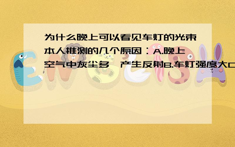 为什么晚上可以看见车灯的光束本人推测的几个原因：A.晚上空气中灰尘多,产生反射B.车灯强度大C.本来晚上就黑,一对比就显现了【这个...好吧我承认是废话】白天也有浮尘啊,为什么看不见