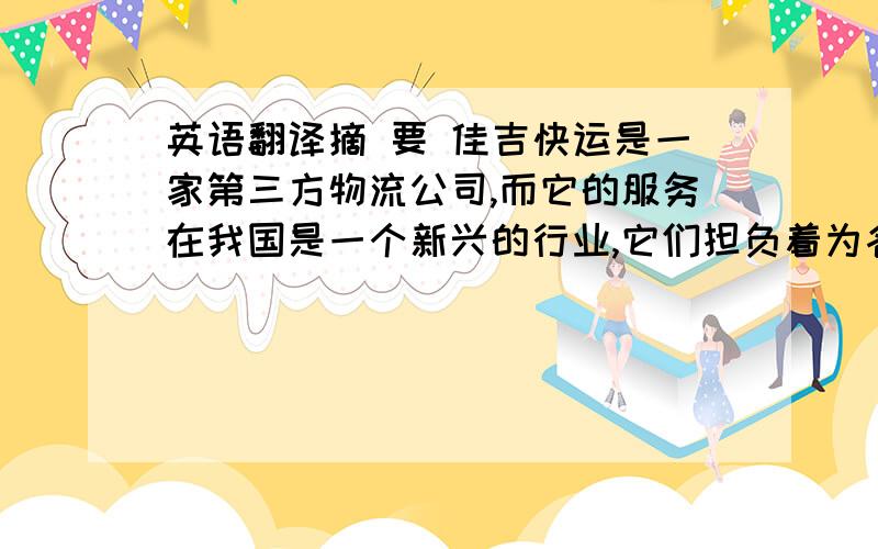 英语翻译摘 要 佳吉快运是一家第三方物流公司,而它的服务在我国是一个新兴的行业,它们担负着为各行各业提供现代物流服务的使命.但是在竞争日益激烈化的今天,中国第三方物流服务出现