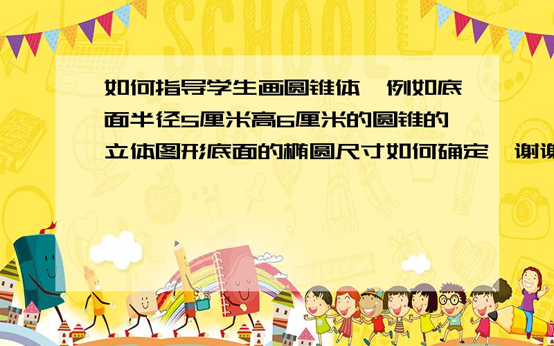 如何指导学生画圆锥体,例如底面半径5厘米高6厘米的圆锥的立体图形底面的椭圆尺寸如何确定、谢谢!