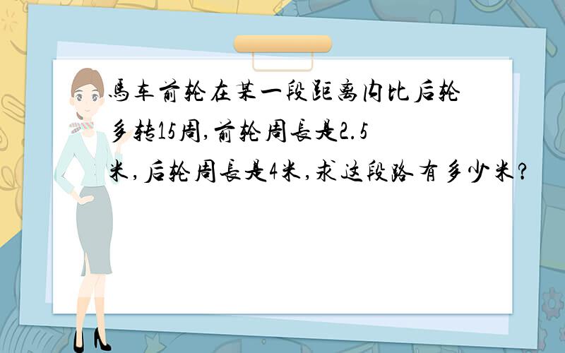 马车前轮在某一段距离内比后轮多转15周,前轮周长是2.5米,后轮周长是4米,求这段路有多少米?