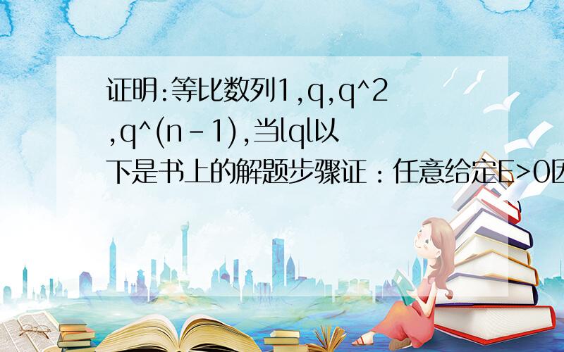 证明:等比数列1,q,q^2,q^(n-1),当lql以下是书上的解题步骤证：任意给定E>0因为 lxn-0l=lq^(n-1)-0l=lql^(n-1),要使lxn-0l