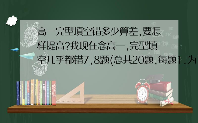 高一完型填空错多少算差,要怎样提高?我现在念高一,完型填空几乎都错7,8题(总共20题,每题1.为了提高,我每天都做一篇完型填空和阅读理解,阅读理解4题都会错1,2题`.我每天都坚持练习,但是水