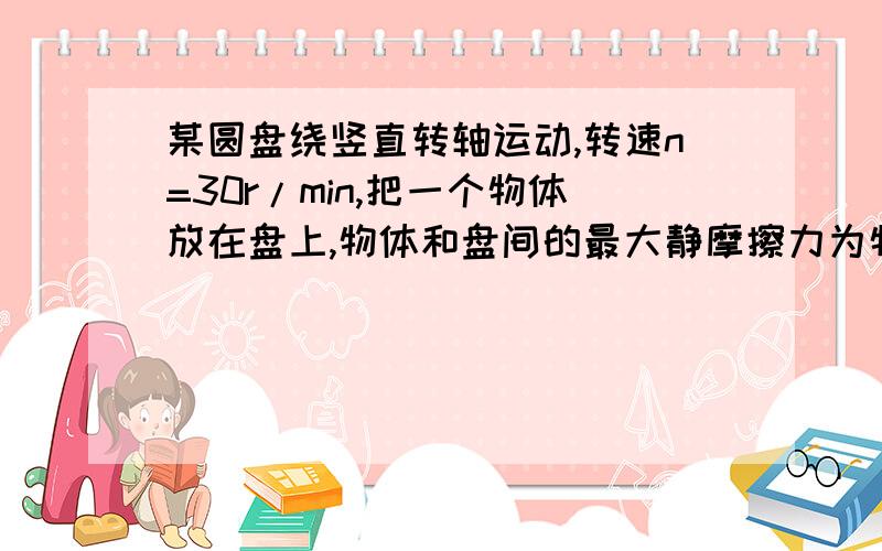 某圆盘绕竖直转轴运动,转速n=30r/min,把一个物体放在盘上,物体和盘间的最大静摩擦力为物体重力的0.2倍.这个物体在盘上离转轴多远还能和圆盘保持相对静止?