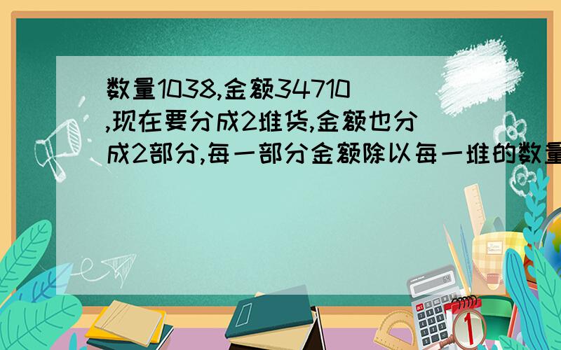 数量1038,金额34710,现在要分成2堆货,金额也分成2部分,每一部分金额除以每一堆的数量都最多只有2位小数,最好是整除,因为钱最少的是一分,求这个应该怎么分,每堆多少钱