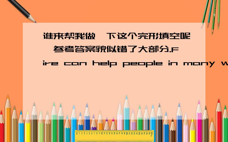 谁来帮我做一下这个完形填空呢,参考答案貌似错了大部分.Fire can help people in many ways.But it can also be very harmful (有害的).Fire can keep your house __1__,give light and cook food.But fire can burn things __2__.Big fire