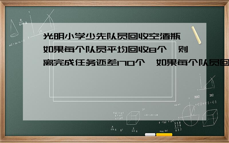 光明小学少先队员回收空酒瓶,如果每个队员平均回收8个,则离完成任务还差170个,如果每个队员回收10个,则超过任务数330个,少先队员有多少人?回收空酒瓶任务是多少个?四年一班第二小队少先