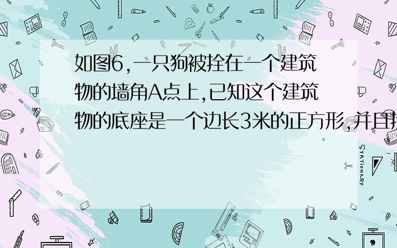 如图6,一只狗被拴在一个建筑物的墙角A点上,已知这个建筑物的底座是一个边长3米的正方形,并且拴狗的绳长为4米.（1）请你画出狗在地面上的活动范围；（2）算出狗在地面上活动范围的面积