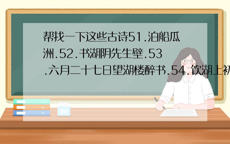 帮找一下这些古诗51.泊船瓜洲.52.书湖阴先生壁.53.六月二十七日望湖楼醉书.54.饮湖上初晴后雨.55.惠崇春江晓景.56.题西林壁.57.夏日绝句.58.三衢道中.59.示儿.60.秋夜将晓出篱门迎凉有感.