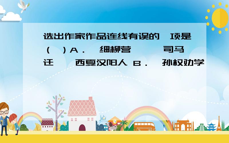 选出作家作品连线有误的一项是（ ）A．《细柳营》——司马迁——西夏汉阳人 B．《孙权劝学》——司马光——陕州下县人C．《清平乐·村居》——辛弃疾——南宋历城人 D．《朝天子·咏