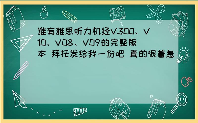 谁有雅思听力机经V300、V10、V08、V09的完整版本 拜托发给我一份吧 真的很着急