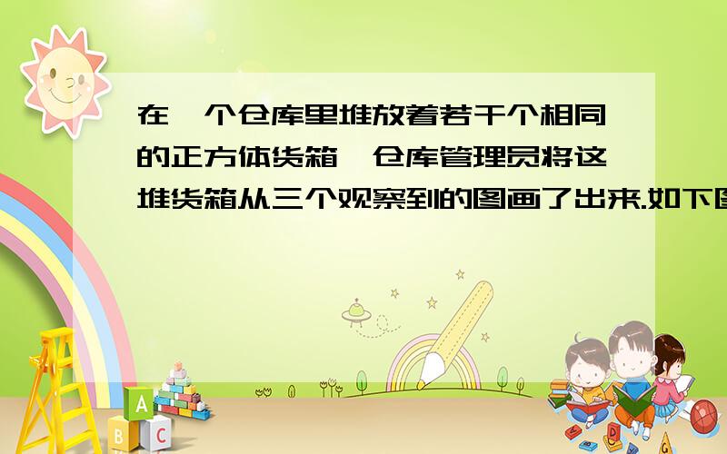 在一个仓库里堆放着若干个相同的正方体货箱,仓库管理员将这堆货箱从三个观察到的图画了出来.如下图所示,则多少个货箱?从左往右看 从前往后看从上往下看