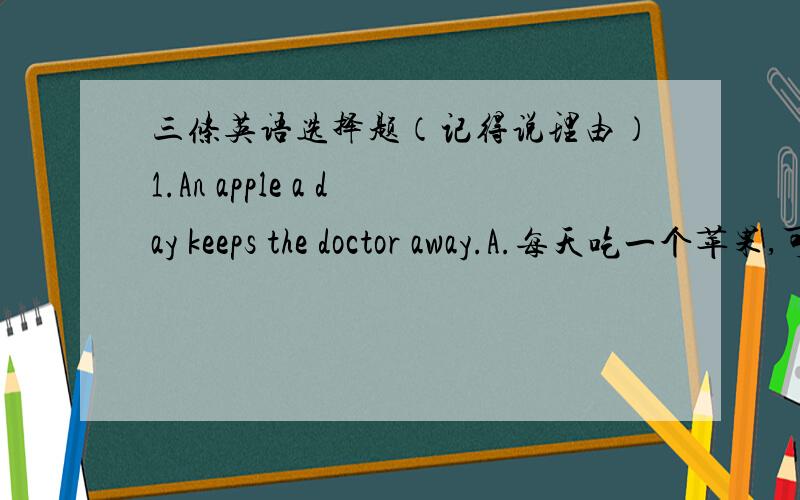 三条英语选择题（记得说理由）1.An apple a day keeps the doctor away.A.每天吃一个苹果,可以生病.B.每天吃苹果,医生不找我.C.医生每天吃苹果2.A friend in need friend indeedA,朋友是最重要的.B.朋友之间要