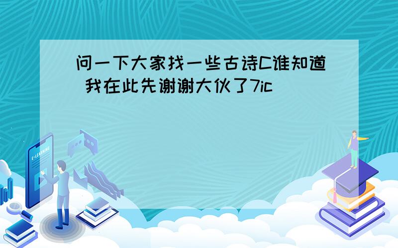 问一下大家找一些古诗C谁知道 我在此先谢谢大伙了7ic