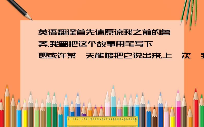 英语翻译首先请原谅我之前的鲁莽.我曾把这个故事用笔写下,想或许某一天能够把它说出来.上一次,我以为我准备好了,但是没有.希望这一次我不再为是否讲述这个故事而困扰.那是一个绿色的