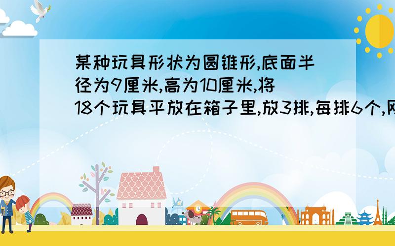 某种玩具形状为圆锥形,底面半径为9厘米,高为10厘米,将18个玩具平放在箱子里,放3排,每排6个,刚好合适.这个箱子的长、宽、高各是多少厘米?