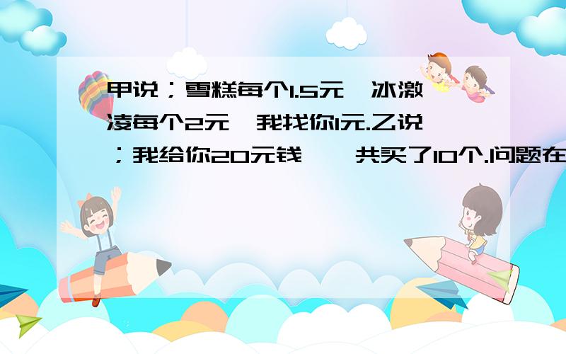 甲说；雪糕每个1.5元,冰激凌每个2元,我找你1元.乙说；我给你20元钱,一共买了10个.问题在下面乙买了各多少个雪糕和多少个冰激凌?