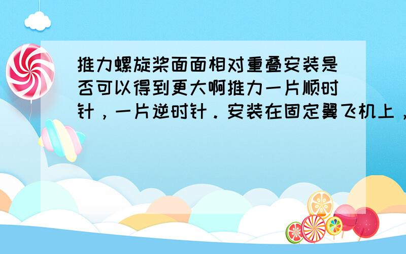 推力螺旋桨面面相对重叠安装是否可以得到更大啊推力一片顺时针，一片逆时针。安装在固定翼飞机上，是否可以，如果可以是不是会得到两倍于一片桨的推力。