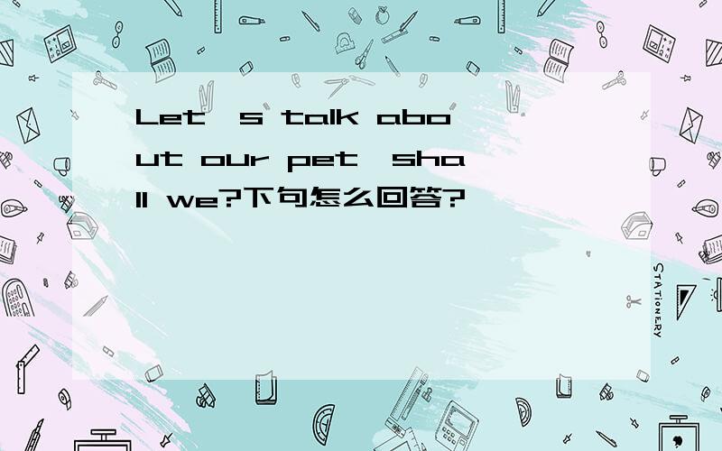 Let's talk about our pet,shall we?下句怎么回答?