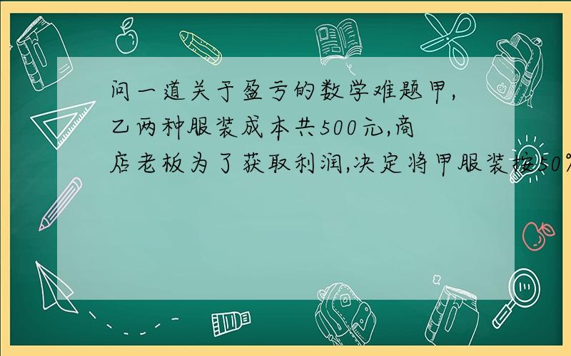 问一道关于盈亏的数学难题甲,乙两种服装成本共500元,商店老板为了获取利润,决定将甲服装按50%的利润定价,乙服装按40%的利润定价.在实际出售的时候,应顾客要求,两件服装均按9折出售,这样