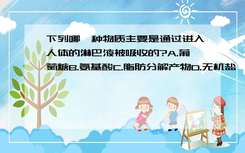 下列哪一种物质主要是通过进入人体的淋巴液被吸收的?A.葡萄糖B.氨基酸C.脂肪分解产物D.无机盐