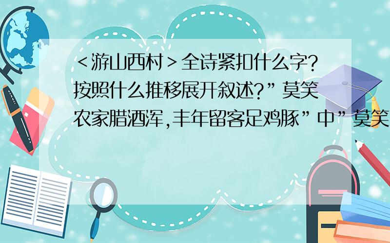 ＜游山西村＞全诗紧扣什么字?按照什么推移展开叙述?”莫笑农家腊酒浑,丰年留客足鸡豚”中”莫笑”和”足”分别是什么意思?