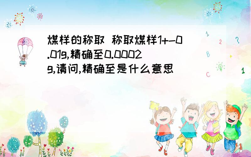 煤样的称取 称取煤样1+-0.01g,精确至0.0002g,请问,精确至是什么意思