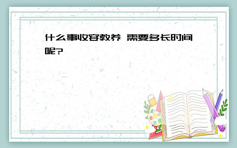 什么事收容教养 需要多长时间呢?