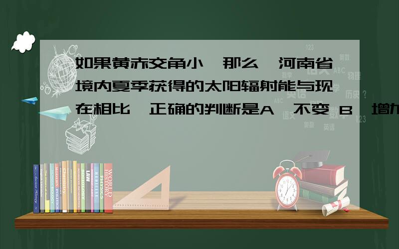 如果黄赤交角小,那么,河南省境内夏季获得的太阳辐射能与现在相比,正确的判断是A、不变 B、增加 C、减少 D、不确定