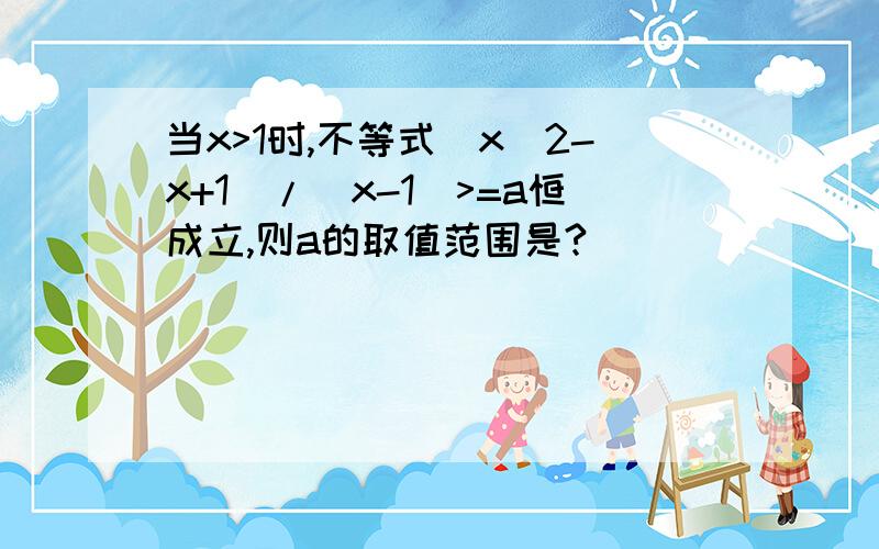 当x>1时,不等式（x^2-x+1）/（x-1）>=a恒成立,则a的取值范围是?