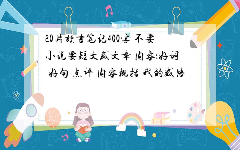 20片读书笔记400字 不要小说要短文或文章 内容：好词 好句 点评 内容概括 我的感悟