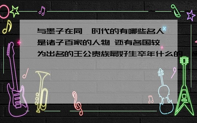 与墨子在同一时代的有哪些名人是诸子百家的人物 还有各国较为出名的王公贵族最好生卒年什么的一应俱全 好多人的出生时间都弄不清楚.