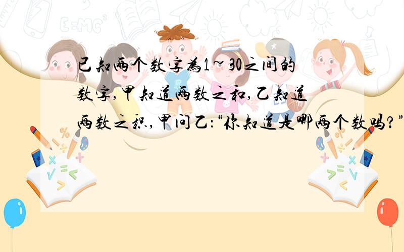 已知两个数字为1~30之间的数字,甲知道两数之和,乙知道两数之积,甲问乙：“你知道是哪两个数吗?”乙说：乙问甲：“你知道是哪两个数吗?”甲说：于是,乙说：“那我知道了”,随后甲也说