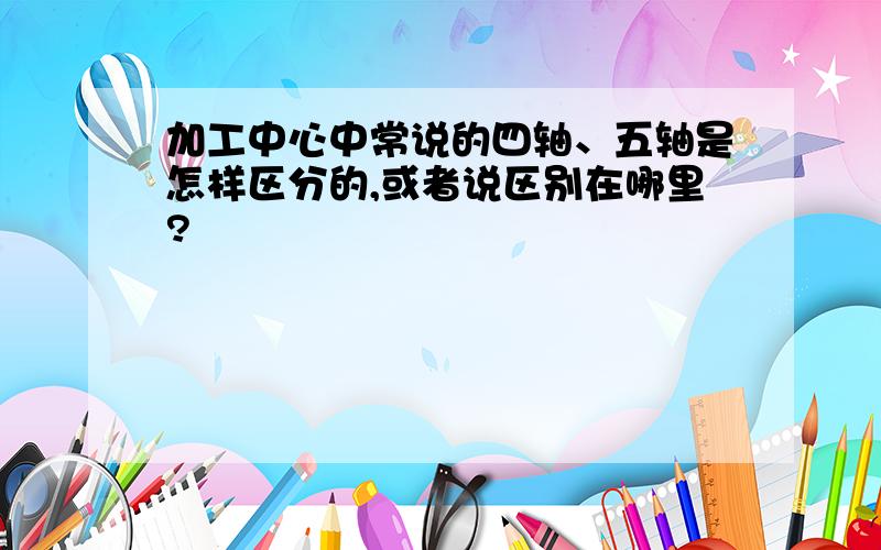 加工中心中常说的四轴、五轴是怎样区分的,或者说区别在哪里?