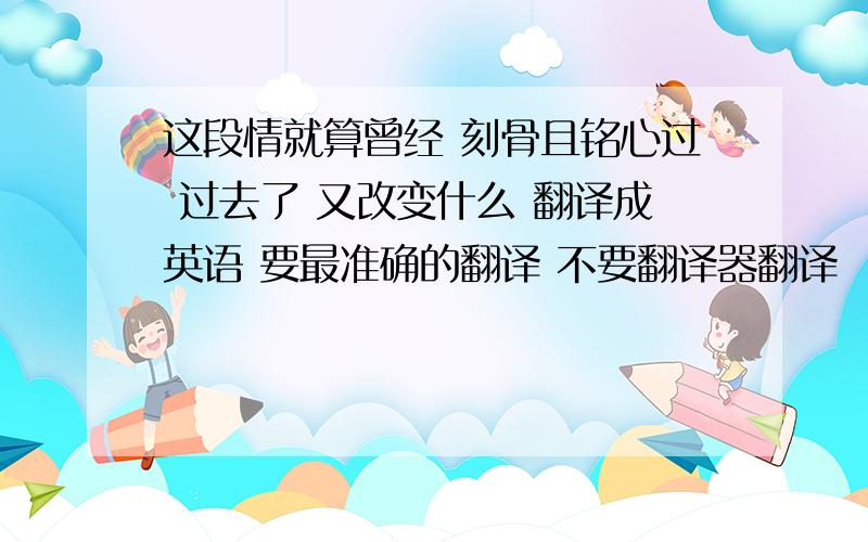 这段情就算曾经 刻骨且铭心过 过去了 又改变什么 翻译成英语 要最准确的翻译 不要翻译器翻译