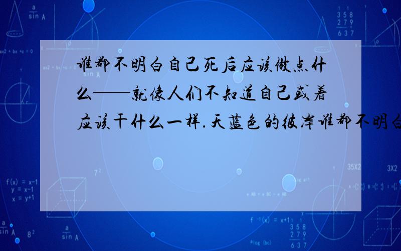 谁都不明白自己死后应该做点什么——就像人们不知道自己或着应该干什么一样.天蓝色的彼岸谁都不明白自己死后应该做点什么——就像人们不知道自己或着应该干什么一样.说不定,我们这