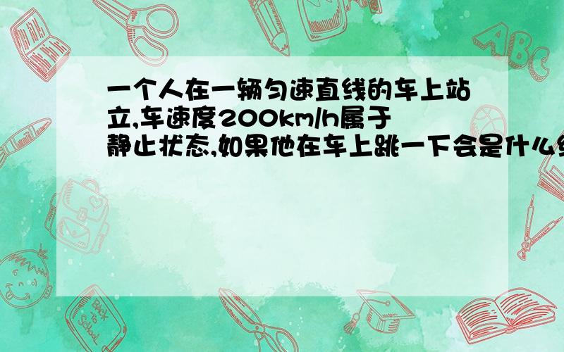 一个人在一辆匀速直线的车上站立,车速度200km/h属于静止状态,如果他在车上跳一下会是什么结果?人如果以这个速度突然离开了车,会往后平移最终掉在地上,因为受到空气阻力和车在移动和惯