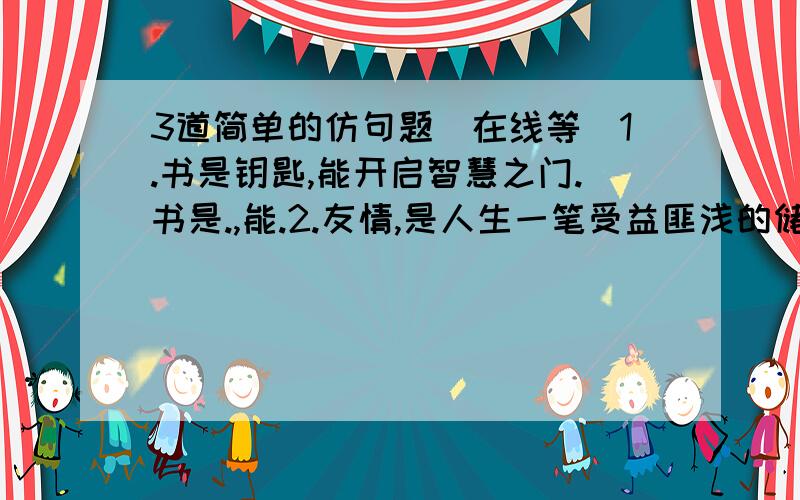 3道简单的仿句题（在线等）1.书是钥匙,能开启智慧之门.书是.,能.2.友情,是人生一笔受益匪浅的储蓄.这储蓄,是患难中的倾情相助,是.,是错误道路上的忠言逆耳.3.爱心是一片照射在冬日的阳光