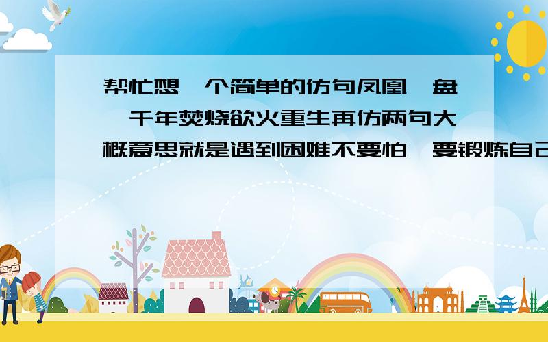 帮忙想一个简单的仿句凤凰涅盘,千年焚烧欲火重生再仿两句大概意思就是遇到困难不要怕,要锻炼自己（可以写夸父逐日或愚公移山之类的,但如果有别的当然更好）如果觉得不好写把原句改