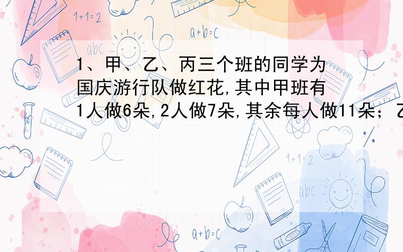 1、甲、乙、丙三个班的同学为国庆游行队做红花,其中甲班有1人做6朵,2人做7朵,其余每人做11朵；乙班有1人做6朵,3人做8朵,其余每人做10朵；丙班有2人做4朵,6人做7朵,其余每人做9朵.已知甲班