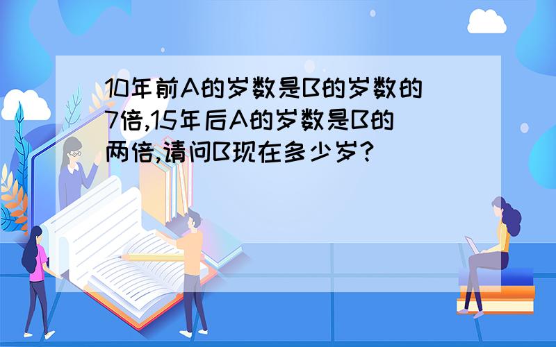 10年前A的岁数是B的岁数的7倍,15年后A的岁数是B的两倍,请问B现在多少岁?