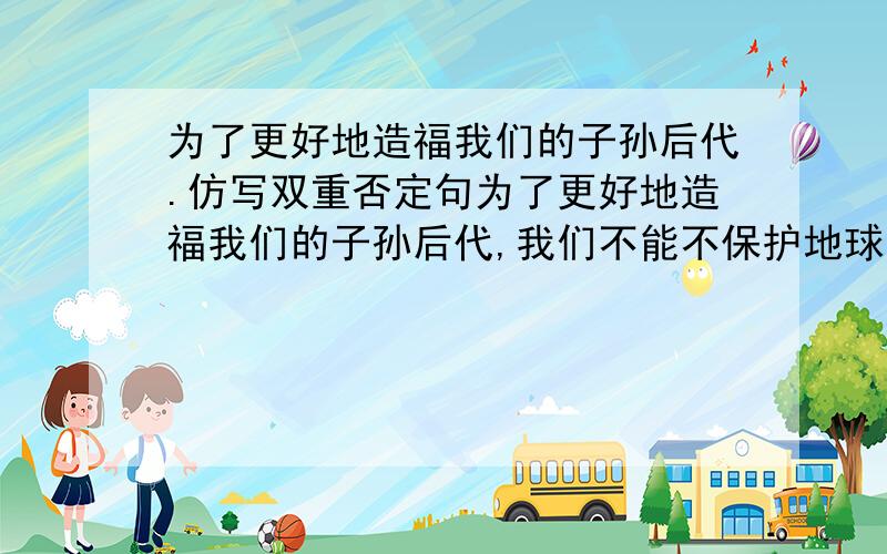 为了更好地造福我们的子孙后代.仿写双重否定句为了更好地造福我们的子孙后代,我们不能不保护地球的生态环境。仿写双重否定句